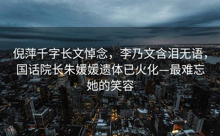 倪萍千字长文悼念，李乃文含泪无语，国话院长朱媛媛遗体已火化—最难忘她的笑容