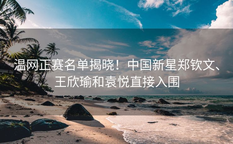 温网正赛名单揭晓！中国新星郑钦文、王欣瑜和袁悦直接入围