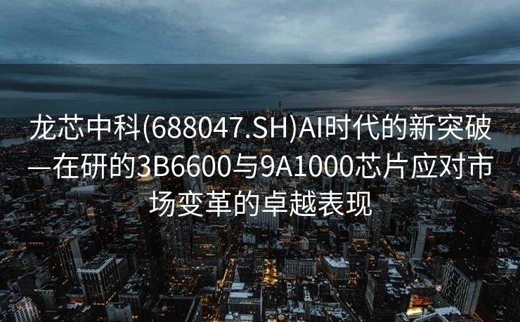 龙芯中科(688047.SH)AI时代的新突破—在研的3B6600与9A1000芯片应对市场变革的卓越表现