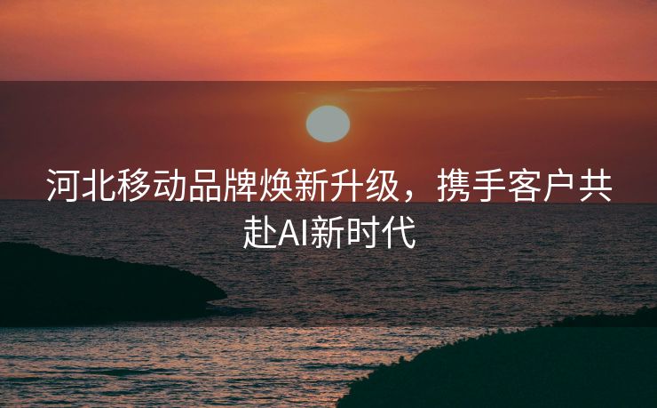 河北移动品牌焕新升级，携手客户共赴AI新时代