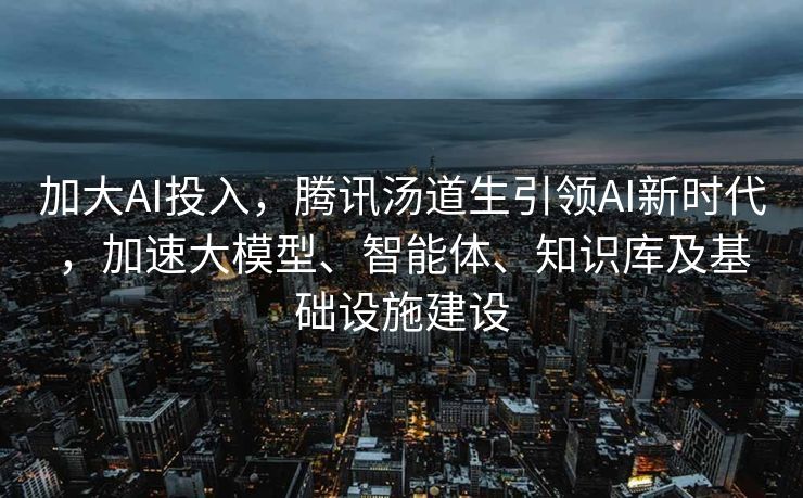 加大AI投入，腾讯汤道生引领AI新时代，加速大模型、智能体、知识库及基础设施建设